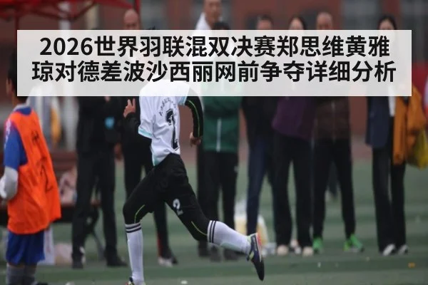2026世界羽联混双决赛郑思维黄雅琼对德差波沙西丽网前争夺详细分析